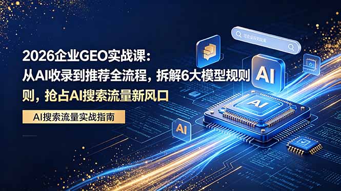 2026 企业GEO实战课:从AI收录到推荐全流程,拆解6大模型规则,抢占 AI 搜索流量新风口-源创文化-轻创终点站