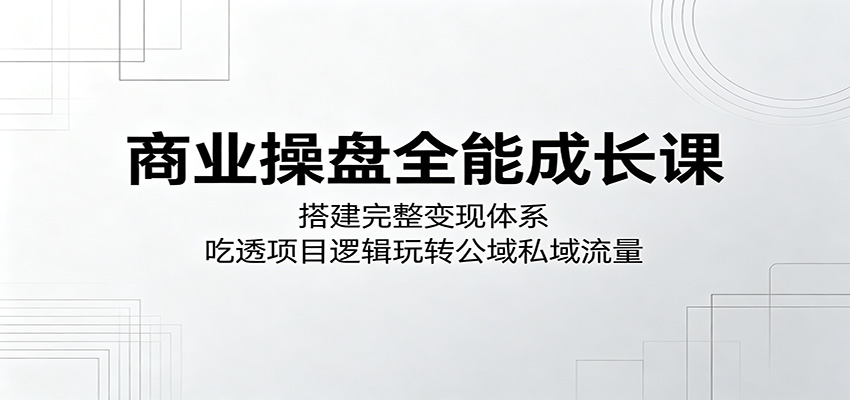 商业操盘全能成长课：搭建完整变现体系，吃透项目逻辑玩转公域私域流量-源创文化-轻创终点站