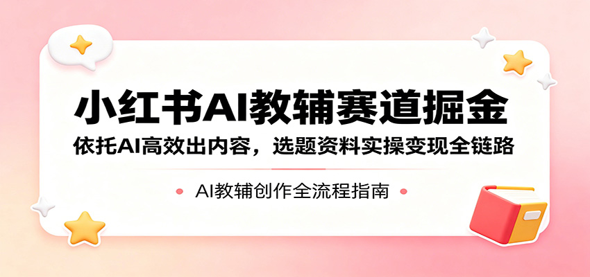 小红书AI教辅赛道掘金:依托AI高效出内容,选题资料实操变现全链路-源创文化-轻创终点站