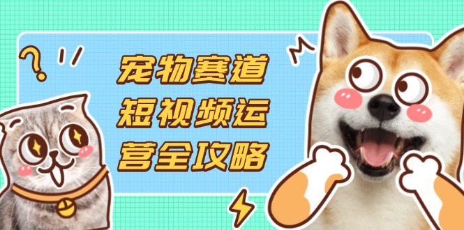 （14345期）宠物赛道短视频运营全攻略，选品拍摄剪辑实操，实现流量到收益转化-源创文化-轻创终点站