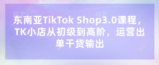 东南亚TikTok Shop3.0课程，TK小店​从初级到高阶，运营出单干货输出-源创文化-轻创终点站